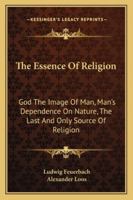 The Essence of Religion: God the Image of Man, Man's Dependence on Nature, the Last and Only Source of Religion 1162970480 Book Cover
