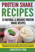 Protein Shake Recipes: 25 Natural & Organic Protein Shake Recipes: Learn How to Make Your Own Protein Recipes with Simple Ingredients You May Already Have in Your Cupboards 1535339780 Book Cover
