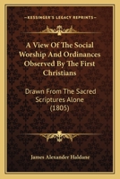A View of the Social Worship and Ordinances Observed by the First Christians, Drawn From the Sacred Scriptures Alone; Being an Attempt to Enforce ... and Evil Consequences of Neglecting Them 1018855955 Book Cover