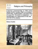 A Sermon, Preached Feb. 3, 1793: At the Scots Church, London Wall, on Occasion of the Trial, Condemnation, and Execution of Louis XVI ... by Henry Hunter, D.D. to Which Is Subjoined, ... a Republicati 0526103833 Book Cover