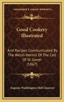 Good Cookery Illustrated: And Recipes Communicated By The Welsh Hermit Of The Cell Of St. Gover 1164659677 Book Cover