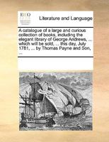 A Catalogue Of A Large And Curious Collection Of Books, Including The Elegant Library Of George Andrews, ... Which Will Be Sold, ... This Day, July 1781, ... By Thomas Payne And Son, ... 117942493X Book Cover