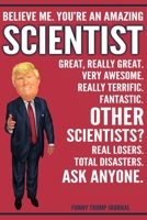 Funny Trump Journal - Believe Me. You're An Amazing Scientist Great, Really Great. Very Awesome. Really Terrific. Other Scientists? Total Disasters. Ask Anyone.: Scientist Gift Trump Gag Gift Better T 1708524940 Book Cover