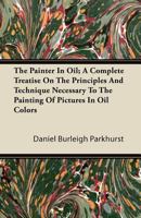 The Painter In Oil; A Complete Treatise On The Principles And Technique Necessary To The Painting Of Pictures In Oil Colors 1446087026 Book Cover