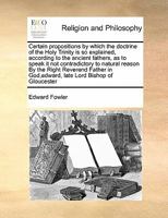 Certain Propositions by Which the Doctrine of the Holy Trinity Is So Explained, According to the Ancient Fathers, as to Speak It Not Contradictory to 1171479778 Book Cover