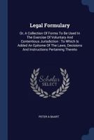 Legal formulary: or, a collection of forms to be used in the exercise of voluntary and contentious jurisdiction; to which is added an epitome of the laws, decisions and instructions pertaining thereto 1014870321 Book Cover