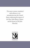 The metric system, considered with reference to its introduction into the United States; embracing the reports of the Hon. John Quincy Adams, and the lecture of Sir John Herschel. 1371073791 Book Cover