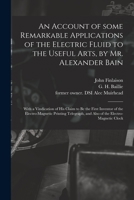 An Account of Some Remarkable Applications of the Electric Fluid to the Useful Arts, by Mr. Alexander Bain: With a Vindication of His Claim to Be the ... and Also of the Electro-magnetic Clock 1015305636 Book Cover