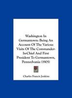 Washington In Germantown: Being An Account Of The Various Visits Of The Commander-In-Chief And First President To Germantown, Pennsylvania 1145601065 Book Cover