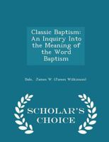 Classic Baptism: An Inquiry Into the Meaning of the Word Baptism - Scholar's Choice Edition 1296310981 Book Cover