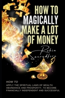 How to Magically Make a Lot of Money: How to Apply the Spiritual Laws of Wealth, Abundance and Prosperity to Become Financially Independent and Successful 1502303442 Book Cover