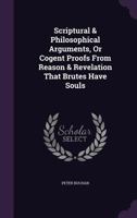 Scriptural & Philosophical Arguments, or Cogent Proofs from Reason & Revelation that Brutes have Souls 1377405583 Book Cover