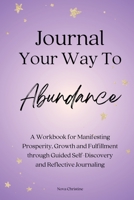 Journal Your Way To Abundance: A Workbook for Manifesting Prosperity, Growth and Fulfillment through Guided Self-Discovery and Reflective Journaling 1738015505 Book Cover