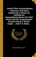 ... Bericht �ber Strassenbahnen, Tramways, Und Deren Einf�hrung in Z�rich. Im Auftrage Der Gemeindekommission Der Stadt Z�rich Und Der Ausgemeinden Erstattet Durch A. B�rkli-Ziegler ... Und P. E. Hube 0270078355 Book Cover