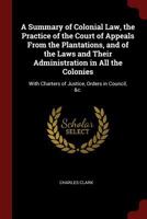 A Summary of Colonial Law, the Practice of the Court of Appeals From the Plantations, and of the Laws and Their Administration in All the Colonies: With Charters of Justice, Orders in Council, &c. B0BPWKHP4B Book Cover