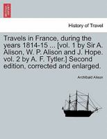 Travels in France, During the Years 1814-15 ... [Vol. 1 by Sir A. Alison, W. P. Alison and J. Hope. Vol. 2 by A. F. Tytler.] Second Edition, Corrected 1240917457 Book Cover