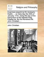 A sermon preach'd at St. Andrew's, Dublin, ... on Saturday the 30th of January, 1741. being the day of the martyrdom of the blessed King Charles Ist. By the Reverend Mr. John Christian, ... 1170016200 Book Cover