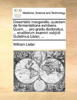 Dissertatio inauguralis, quædam de fermentatione exhibens. Quam, ... pro gradu doctoratus, ... eruditorum examini subjicit Gulielmus Lister, ... 1170090133 Book Cover