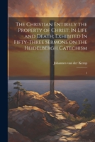 The Christian Entirely the Property of Christ: In Life and Death; Exhibited In Fifty-three Sermons on the Heidelbergh Catechism: 1 1021519855 Book Cover