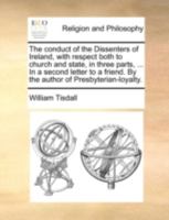 The Conduct of the Dissenters of Ireland, With Respect Both to Church and State, in Three Parts, ... In a Second Letter to a Friend. By the Author of Presbyterian-loyalty 1140750143 Book Cover