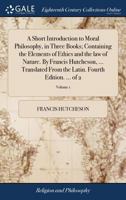 A Short Introduction to Moral Philosophy, in Three Books; Containing the Elements of Ethics and the law of Nature. By Francis Hutcheson, ... ... the Latin. Fourth Edition. ... of 2; Volume 1 1140956965 Book Cover