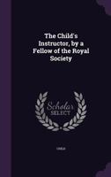 The Child's Instructor, by a Fellow of the Royal Society 1358328781 Book Cover