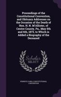 Proceedings of the Constitutional Convention, and Obituary Addresses on the Occasion of the Death of Hon. H. N. M'Allister, of Centre County, Pa., May 5th and 6th, 1873, to Which Is Added a Biography  1359462805 Book Cover