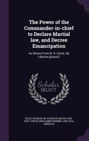 The power of the commander-in-chief to declare martial law, and decree emancipation: as shown from B.R. Curtis 1355550335 Book Cover