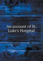 An Account of St. Luke's Hospital: Being the Charter, Constitution, and By-Laws, Report of the Board of Managers, Rules and Regulations, History of ... Hospital, Names of Contributors, Etc., Etc 1145743323 Book Cover