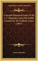 A Second Historical Letter to Sir J.C. Hippisley, Bart. ... Upon His Public Conduct in the Catholic Cause 1436748445 Book Cover