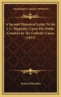 A Second Historical Letter to Sir J.C. Hippisley, Bart. ... Upon His Public Conduct in the Catholic Cause 1436748445 Book Cover