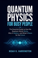 Quantum Physics for Busy People: The Essential Guide to How the Quantum World Works, Why It Matters, and What It Means for the Future B0H4M3NRQ9 Book Cover