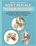 DON'T REPLACE, REPAIR INSTEAD: The step-by-step practical guide to healing painful Joints naturally at home without medication or surgery B0GJ161F94 Book Cover