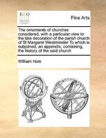 The ornaments of churches considered, with a particular view to the late decoration of the parish church of St Margaret Westminster To which is ... containing, the history of the said church 1171392850 Book Cover
