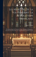 Les Martyrs De La Foi Pendant La Révolution Française: Ou Martyrologe Des Pontifes, Prêtres, Religieux, Religieuses, Laïcs De L'un Et L'autre Sexe, ... Alors Pour La Foi; Volume 1 (French Edition) 1019678402 Book Cover