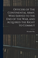 Officers of The Continental Army, who served to the end of the war, and acquired the right to commut 101832352X Book Cover