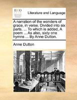 A Narration of the Wonders of Grace, in Verse. Divided Into Six Parts. ... to Which Is Added, a Poem ... as Also, Sixty One Hymns ... by Anne Dutton. 1140987992 Book Cover