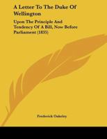 A Letter To The Duke Of Wellington: Upon The Principle And Tendency Of A Bill, Now Before Parliament 1104595958 Book Cover