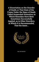 A Dissertation on the Disorder of Death; or That State of the Frame Under the Signs of Death Called Suspended Animation; to Which Remedies Have Been ... in Which It is Recommended, That the Same... 1361920904 Book Cover