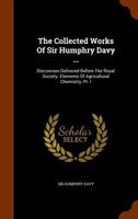 The Collected Works Of Sir Humphry Davy ...: Discourses Delivered Before The Royal Society. Elements Of Agricultural Chemistry, Pt. I 1278214305 Book Cover