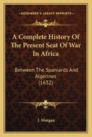 A Complete History Of The Present Seat Of War In Africa: Between The Spaniards And Algerines 1104591405 Book Cover