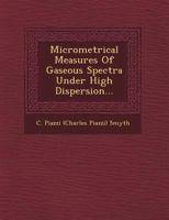 Micrometrical Measures of Gaseous Spectra Under High Dispersion: By C. Piazzi Smyth. From the Transactions of the Royal Society of Edinburgh, Vol. 32, 1249952816 Book Cover