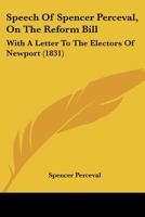 Speech Of Spencer Perceval, On The Reform Bill: With A Letter To The Electors Of Newport 1104656728 Book Cover