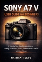 SONY A7 V USER GUIDE FOR BEGINNERS: A Step by Step Manual to Master Settings, Autofocus, Video, and Creative Controls with Confidence B0GN1ML2HT Book Cover