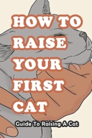 How To Raise Your First Cat: Guide To Raising A Cat: Everything You Need to Know and More B091731MTJ Book Cover