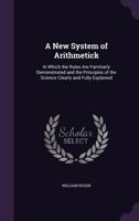 A New System of Arithmetick: In Which the Rules Are Familiarly Demonstrated and the Principles of the Science Clearly and Fully Explained 1358657742 Book Cover