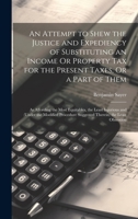 An Attempt to Shew the Justice and Expediency of Substituting an Income Or Property Tax for the Present Taxes, Or a Part of Them: As Affording the ... Suggested Therein) the Least Obnoxiou 1020276339 Book Cover