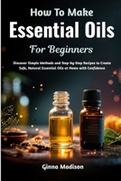 How To Make Essential Oils For Beginners: Discover Simple Methods and Step-by-Step Recipes to Create Safe, Natural Essential Oils at Home with Confidence B0H2R4QD8Z Book Cover