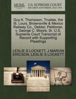 Guy A. Thompson, Trustee, the St. Louis, Brownsville & Mexico Railway Co., Debtor, Petitioner, v. George C. Moore, Sr. U.S. Supreme Court Transcript of Record with Supporting Pleadings 1270414542 Book Cover