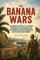The Banana Wars: The Complete History of U.S. Military Intervention in Latin America and the Caribbean, American Imperialism, and the United Fruit Company B0HG3T3T9Q Book Cover